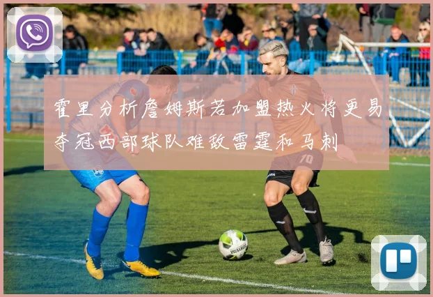 霍里分析詹姆斯若加盟热火将更易夺冠西部球队难敌雷霆和马刺