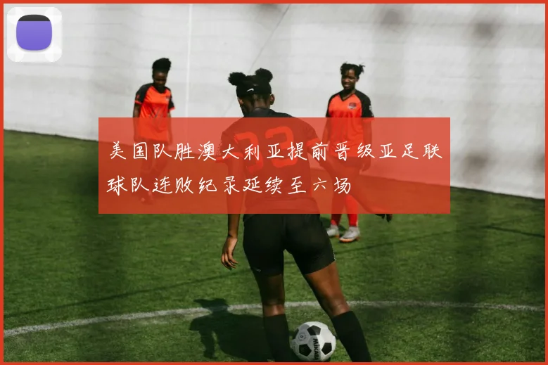 美国队胜澳大利亚提前晋级亚足联球队连败纪录延续至六场