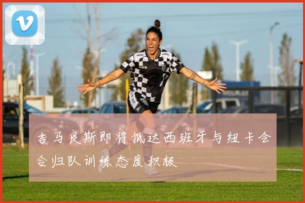 吉马良斯即将抵达西班牙与纽卡会合归队训练态度积极