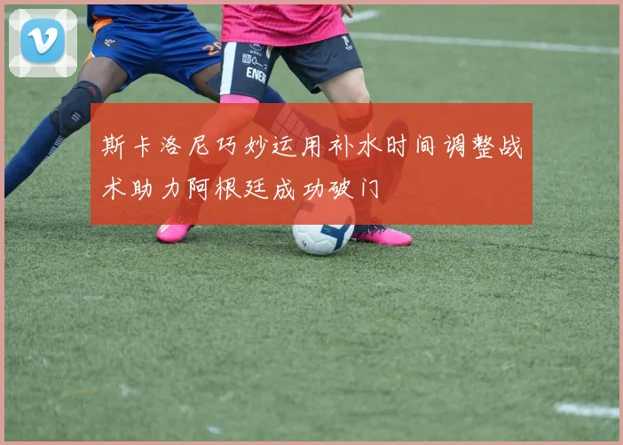 斯卡洛尼巧妙运用补水时间调整战术助力阿根廷成功破门