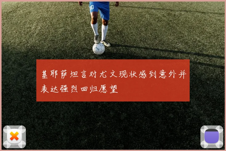 基耶萨坦言对尤文现状感到意外并表达强烈回归愿望
