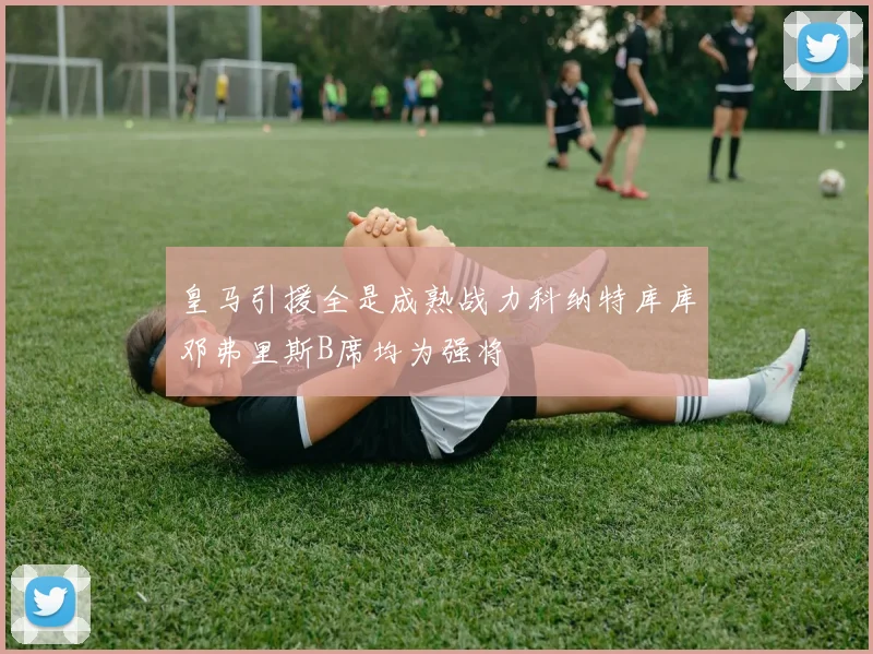 皇马引援全是成熟战力科纳特库库邓弗里斯B席均为强将