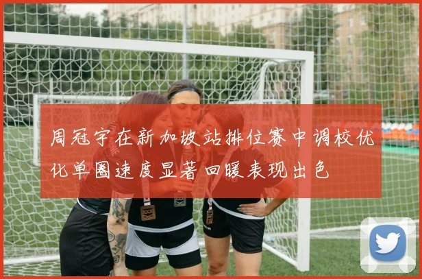 周冠宇在新加坡站排位赛中调校优化单圈速度显著回暖表现出色