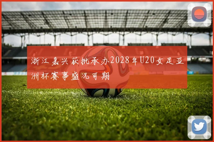浙江嘉兴获批承办2028年U20女足亚洲杯赛事盛况可期