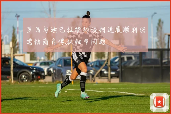 罗马与迪巴拉续约谈判进展顺利仍需协商肖像权细节问题