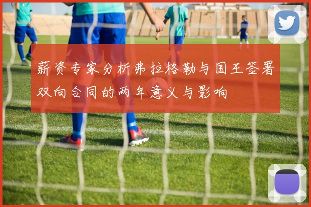 薪资专家分析弗拉格勒与国王签署双向合同的两年意义与影响