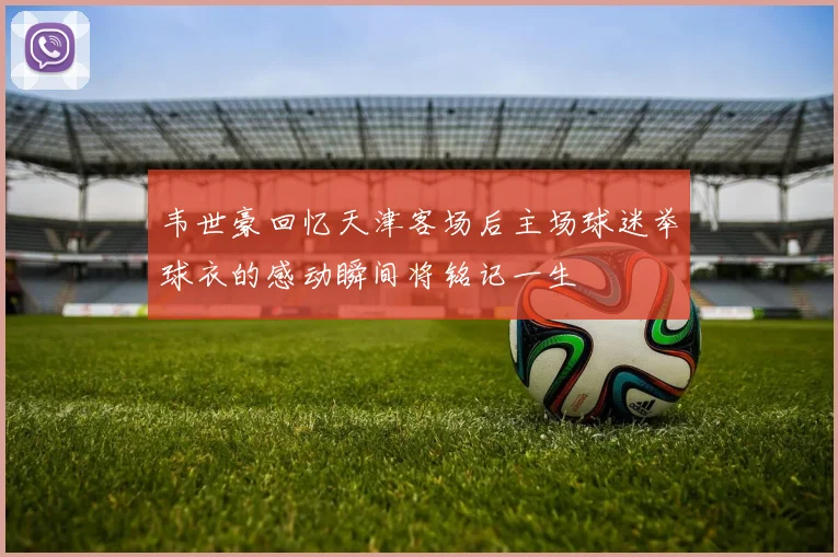韦世豪回忆天津客场后主场球迷举球衣的感动瞬间将铭记一生